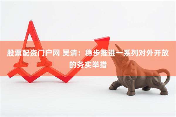 股票配资门户网 吴清：稳步推进一系列对外开放的务实举措