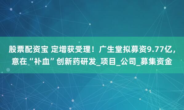 股票配资宝 定增获受理！广生堂拟募资9.77亿，意在“补血”创新药研发_项目_公司_募集资金