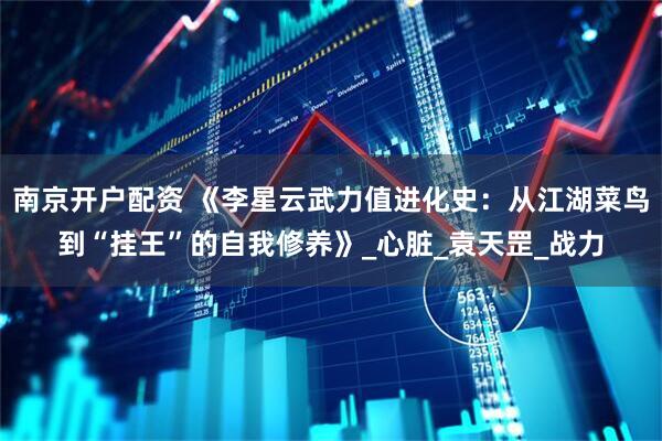 南京开户配资 《李星云武力值进化史：从江湖菜鸟到“挂王”的自我修养》_心脏_袁天罡_战力
