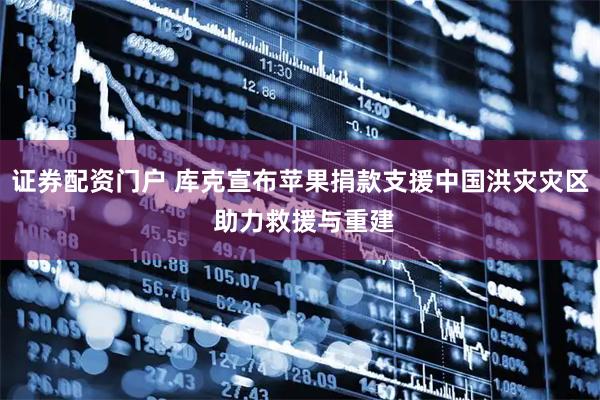 证券配资门户 库克宣布苹果捐款支援中国洪灾灾区 助力救援与重建