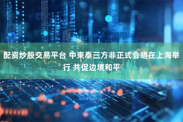配资炒股交易平台 中柬泰三方非正式会晤在上海举行 共促边境和平
