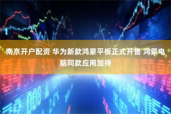 南京开户配资 华为新款鸿蒙平板正式开售 鸿蒙电脑同款应用加持