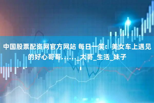 中国股票配资网官方网站 每日一笑：美女车上遇见的好心哥哥……_大哥_生活_妹子