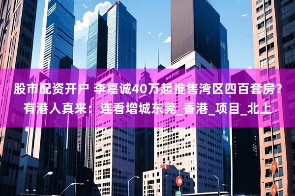 股市配资开户 李嘉诚40万起推售湾区四百套房？有港人真来：连看增城东莞_香港_项目_北上