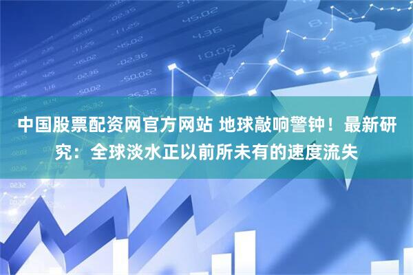中国股票配资网官方网站 地球敲响警钟！最新研究：全球淡水正以前所未有的速度流失