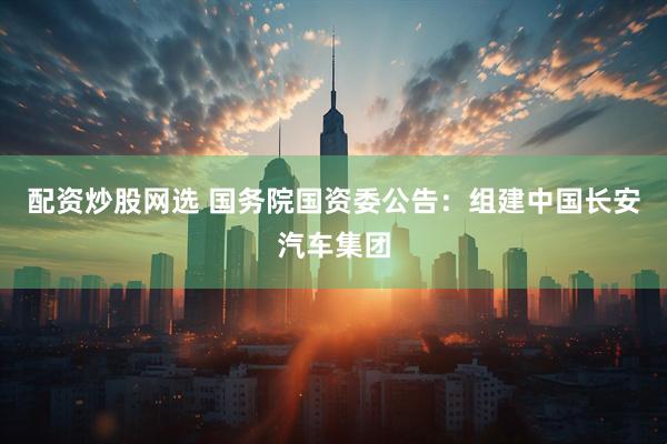 配资炒股网选 国务院国资委公告：组建中国长安汽车集团