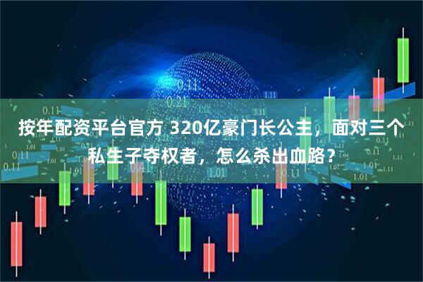 按年配资平台官方 320亿豪门长公主，面对三个私生子夺权者，怎么杀出血路？