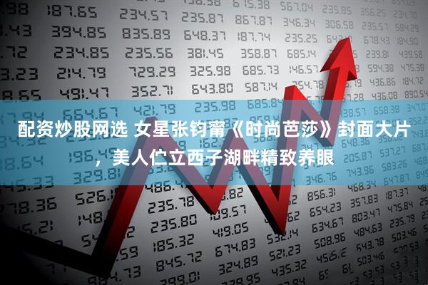 配资炒股网选 女星张钧甯《时尚芭莎》封面大片，美人伫立西子湖畔精致养眼