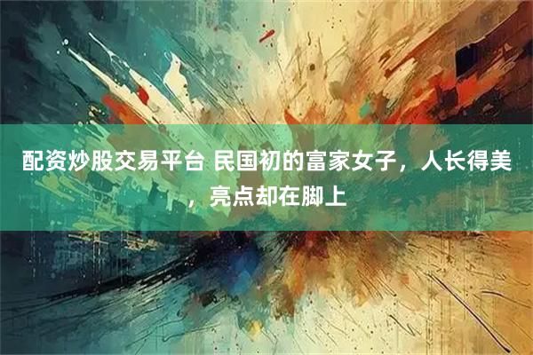 配资炒股交易平台 民国初的富家女子，人长得美，亮点却在脚上