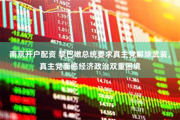 南京开户配资 黎巴嫩总统要求真主党解除武装，真主党面临经济政治双重困境