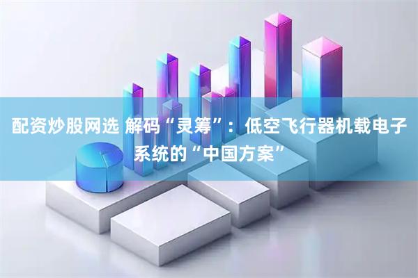 配资炒股网选 解码“灵筹”：低空飞行器机载电子系统的“中国方案”