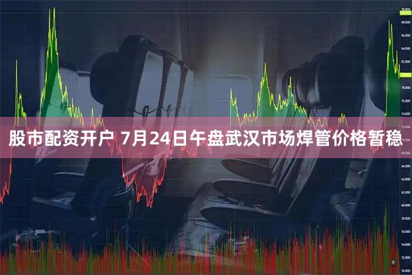 股市配资开户 7月24日午盘武汉市场焊管价格暂稳