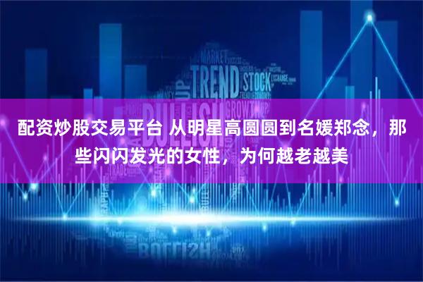 配资炒股交易平台 从明星高圆圆到名媛郑念，那些闪闪发光的女性，为何越老越美