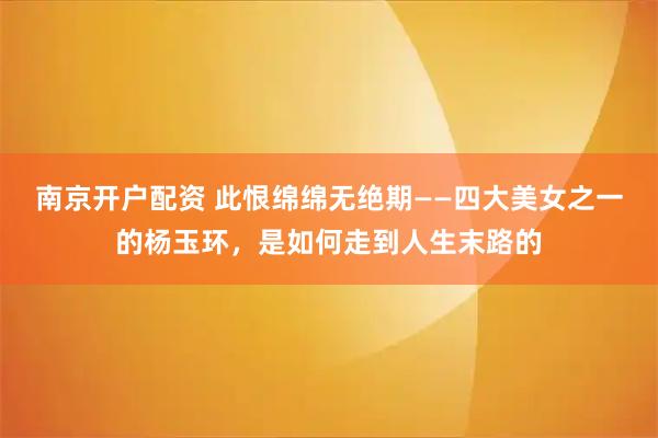 南京开户配资 此恨绵绵无绝期——四大美女之一的杨玉环，是如何走到人生末路的