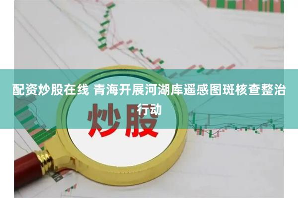 配资炒股在线 青海开展河湖库遥感图斑核查整治行动