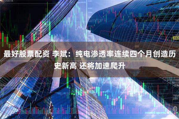 最好股票配资 李斌：纯电渗透率连续四个月创造历史新高 还将加速爬升