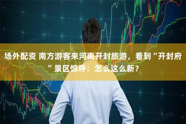 场外配资 南方游客来河南开封旅游，看到“开封府”景区惊呼：怎么这么新？