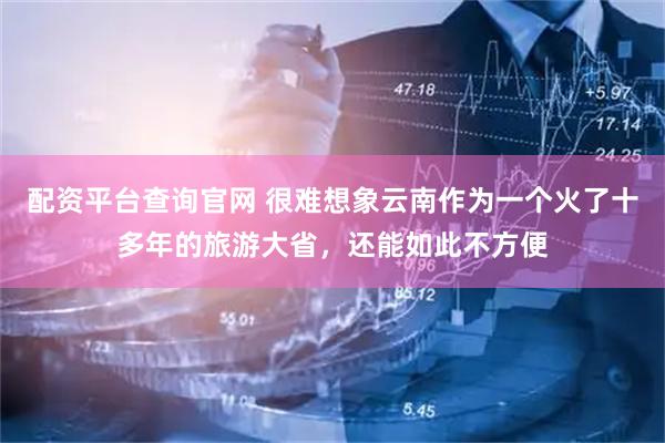 配资平台查询官网 很难想象云南作为一个火了十多年的旅游大省,还能如此不方便